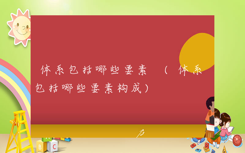 体系包括哪些要素 (体系包括哪些要素构成)